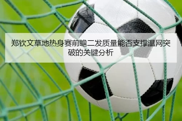 郑钦文草地热身赛前瞻二发质量能否支撑温网突破的关键分析